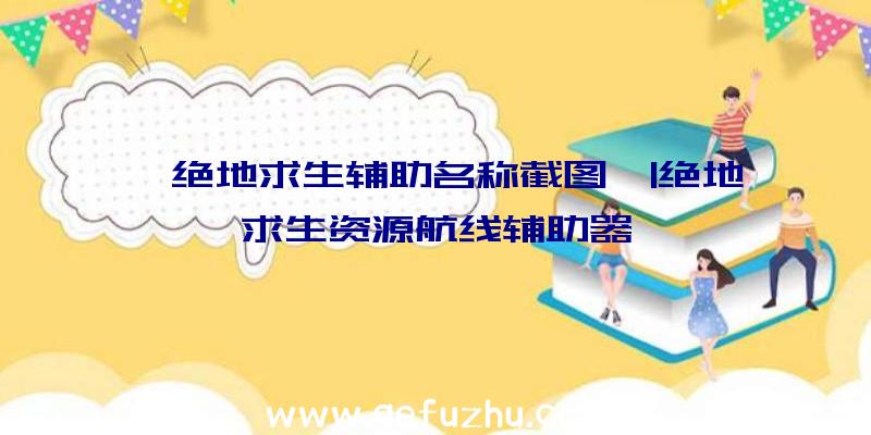 「绝地求生辅助名称截图」|绝地求生资源航线辅助器